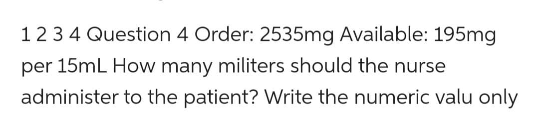 1 2 3 4 Question 4 Order: 2535mg Available: 195mg
per 15mL How many militers should the nurse
administer to the patient? Write the numeric valu only