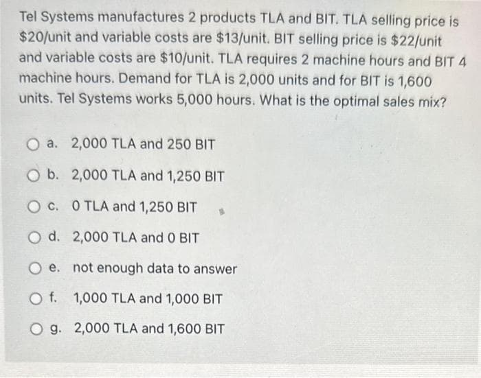 Tel Systems manufactures 2 products TLA and BIT. TLA selling price is
$20/unit and variable costs are $13/unit. BIT selling price is $22/unit
and variable costs are $10/unit. TLA requires 2 machine hours and BIT 4
machine hours. Demand for TLA is 2,000 units and for BIT is 1,600
units. Tel Systems works 5,000 hours. What is the optimal sales mix?
O a. 2,000 TLA and 250 BIT
O b. 2,000 TLA and 1,250 BIT
O c. 0 TLA and 1,250 BIT
O d. 2,000 TLA and O BIT
O e. not enough data to answer
O f. 1,000 TLA and 1,000 BIT
O g. 2,000 TLA and 1,600 BIT