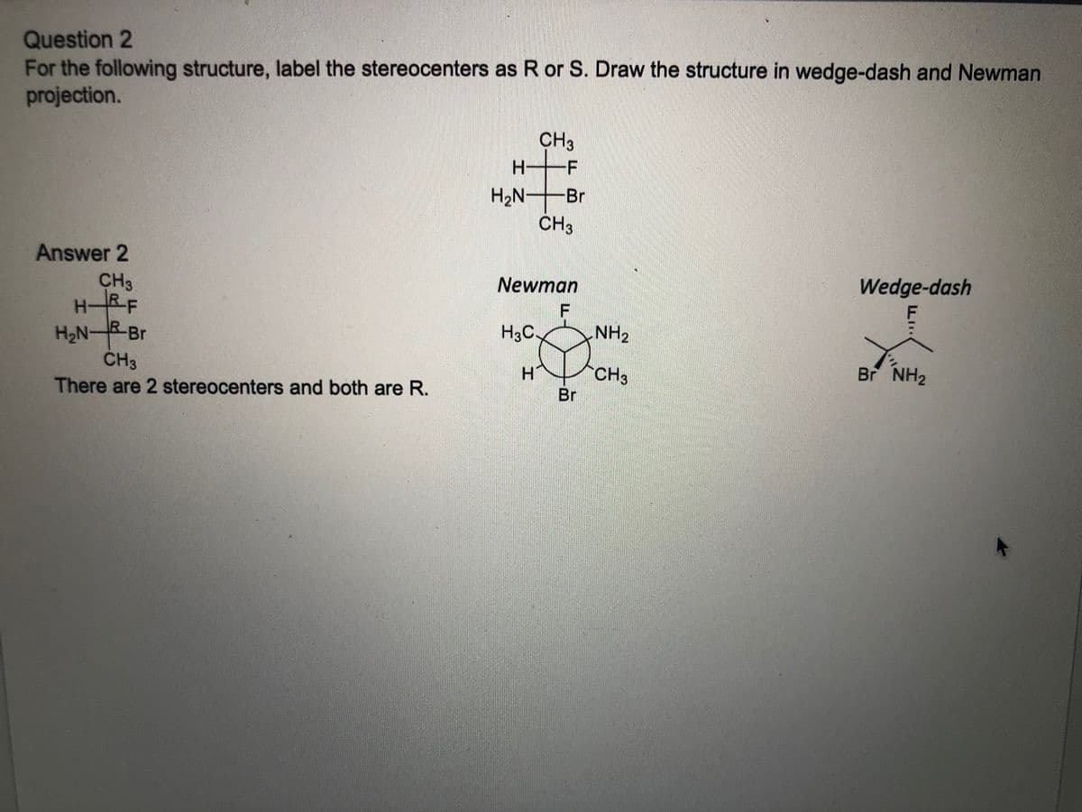 Question 2
For the following structure, label the stereocenters as R or S. Draw the structure in wedge-dash and Newman
projection.
CH3
H2N-Br
CH3
Answer 2
CH3
HRF
H2NRBR
Newman
Wedge-dash
F
H3C.
NH2
CH3
CH3
Br NH2
There are 2 stereocenters and both are R.
Br
