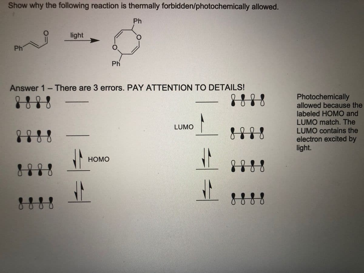 Show why the following reaction is thermally forbidden/photochemically allowed.
Ph
light
Ph
Ph
Answer 1- There are 3 errors. PAY ATTENTION TO DETAILS!
Photochemically
allowed because the
labeled HOMO and
LUMO match. The
LUMO contains the
electron excited by
light.
LUMO
8888
НОМО
888
