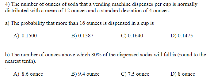 4) The number of ounces of soda that a vending machine dispenses per cup is normally
distributed with a mean of 12 ounces and a standard deviation of 4 ounces.
a) The probability that more than 16 ounces is dispensed in a cup is
A) 0.1500
B) 0.1587
C) 0.1640
D) 0.1475
b) The number of ounces above which 80% of the dispensed sodas will fall is (round to the
nearest tenth).
A) 8.6 ounce
B) 9.4 ounce
C) 7.5 ounce
D) 8 ounce
