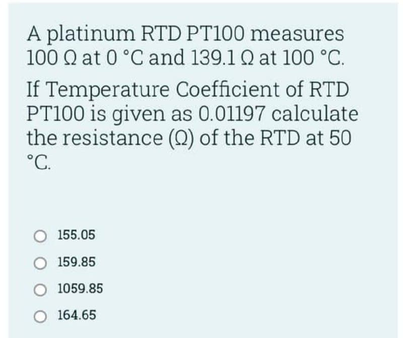 A platinum RTD PT100 measures
100 Q at 0 °C and 139.1 Q at 100 °C.
If Temperature Coefficient of RTD
PT100 is given as 0.01197 calculate
the resistance (2) of the RTD at 50
°C.
O 155.05
O 159.85
O 1059.85
O 164.65