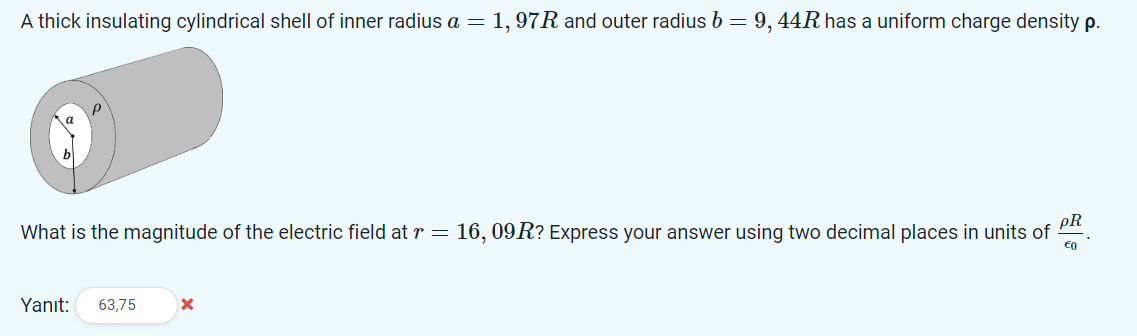 A thick insulating cylindrical shell of inner radius a = 1, 97R and outer radius b = 9, 44R has a uniform charge density p.
What is the magnitude of the electric field at r = 16, 09R? Express your answer using two decimal places in units of
Yanıt:
63,75
PR
€0