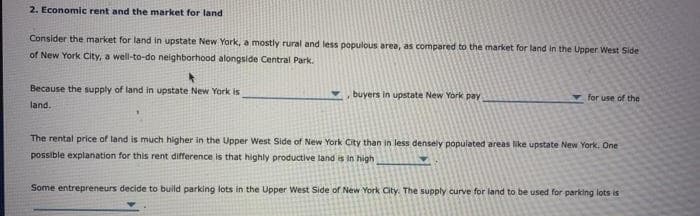 2. Economic rent and the market for land
Consider the market for land in upstate New York, a mostly rural and less populous area, as compared to the market for land in the Upper West Side
of New York City, a well-to-do neighborhood alongside Central Park.
4
Because the supply of land in upstate New York is
land.
buyers in upstate New York pay
for use of the
The rental price of land is much higher in the Upper West Side of New York City than in less densely populated areas like upstate New York. One
possible explanation for this rent difference is that highly productive land is in high
Some entrepreneurs decide to build parking lots in the Upper West Side of New York City. The supply curve for land to be used for parking lots is