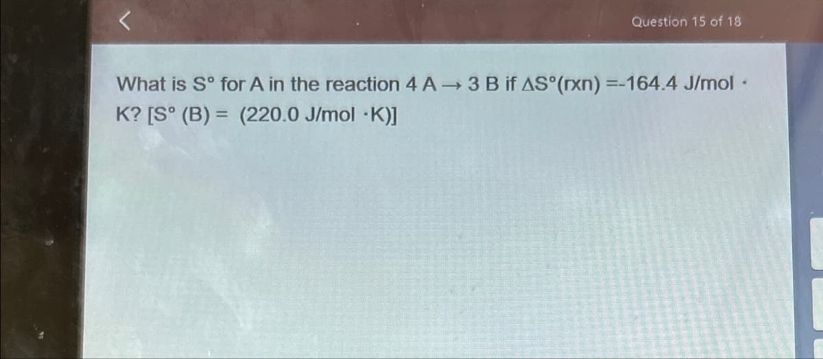 Question 15 of 18
What is S° for A in the reaction 4 A→ 3 B if AS°(rxn) =-164.4 J/mol ⚫
K? [S° (B) = (220.0 J/mol *K)]