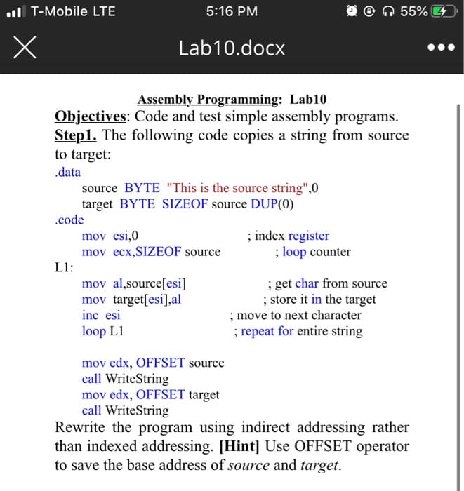 .T-Mobile LTE
x
.code
L1:
5:16 PM
Lab10.docx
Assembly Programming: Lab10
Objectives: Code and test simple assembly programs.
Step1. The following code copies a string from source
to target:
.data
source BYTE "This is the source string",0
target BYTE SIZEOF source DUP(0)
mov esi,0
mov ecx,SIZEOF source
mov al,source[esi]
mov target[esi],al
inc esi
loop L1
mov edx, OFFSET source
call WriteString
mov edx, OFFSET target
call WriteString
; index register
; loop counter
; get char from source
; store it in the target
55% 44
; move to next character
; repeat for entire string
Rewrite the program using indirect addressing rather
than indexed addressing. [Hint] Use OFFSET operator
to save the base address of source and target.