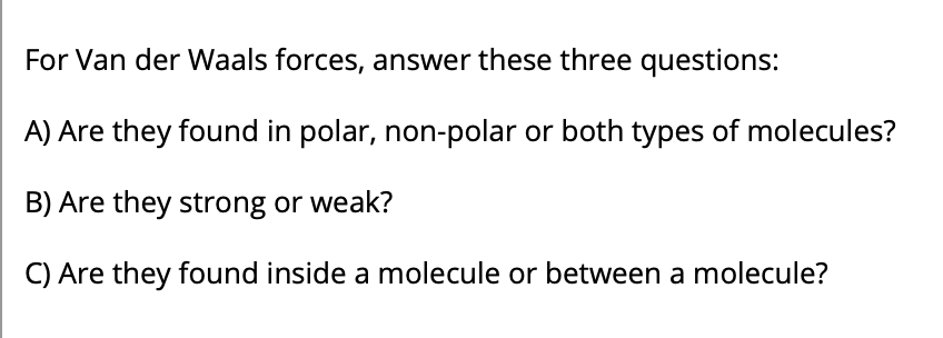 For Van der Waals forces, answer these three questions:
A) Are they found in polar, non-polar or both types of molecules?
B) Are they strong or weak?
C) Are they found inside a molecule or between a molecule?
