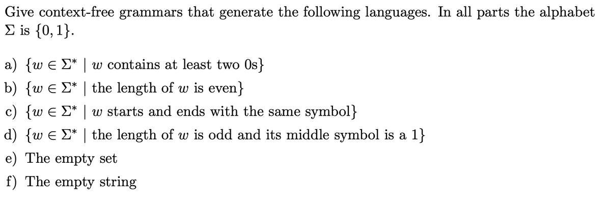 Give context-free grammars that generate the following languages. In all parts the alphabet
Σ is {0, 1}.
a) {w € Σ* | w contains at least two Os}
b) {w € * | the length of w is even}
c) {w ¤ Σ* | w starts and ends with the same symbol}
d) {w € Σ* | the length of w is odd and its middle symbol is a 1}
e) The empty set
f) The empty string
