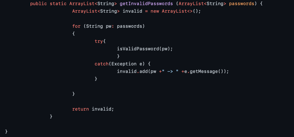 public static ArrayList<String> getInvalidPasswords (ArrayList<String> passwords) {
ArrayList<String> invalid = new ArrayList<>();
for (String pw: passwords)
{
try{
isValidPassword(pw);
}
catch(Exception e) {
invalid.add (pw +" ->
+e.getMessage ( ) );
}
return invalid;
}
}
