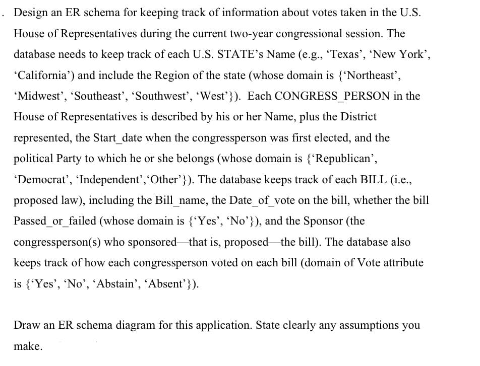 Design an ER schema for keeping track of information about votes taken in the U.S.
House of Representatives during the current two-year congressional session. The
database needs to keep track of each U.S. STATE's Name (e.g., 'Texas', 'New York',
'California') and include the Region of the state (whose domain is {'Northeast',
'Midwest', 'Southeast', 'Southwest', 'West'}). Each CONGRESS_PERSON in the
House of Representatives is described by his or her Name, plus the District
represented, the Start_date when the congressperson was first elected, and the
political Party to which he or she belongs (whose domain is {'Republican',
'Democrat', 'Independent', 'Other'}). The database keeps track of each BILL (i.e.,
proposed law), including the Bill_name, the Date_of_vote on the bill, whether the bill
Passed_or_failed (whose domain is {'Yes', 'No'}), and the Sponsor (the
congressperson(s) who sponsored that is, proposed the bill). The database also
keeps track of how each congressperson voted on each bill (domain of Vote attribute
is {'Yes', 'No', 'Abstain', 'Absent'}).
Draw an ER schema diagram for this application. State clearly any assumptions you
make.