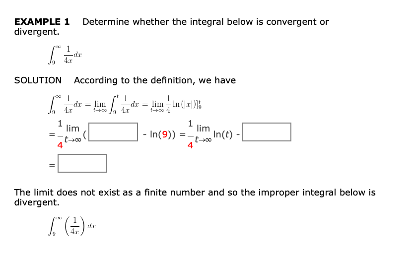 EXAMPLE 1 Determine whether the integral below is convergent or
divergent.
1
-dx
SOLUTION
According to the definition, we have
1
-dx
4.x
1
-dx
4.x
1
lim - In (|r|)]5
t+o 4
lim
1
lim
- In(9))
4
1
lim
In(t)
4
The limit does not exist as a finite number and so the improper integral below is
divergent.
dx
