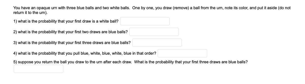 You have an opaque urn with three blue balls and two white balls. One by one, you draw (remove) a ball from the urn, note its color, and put it aside (do not
return it to the urn).
1) what is the probability that your first draw is a white ball?
2) what is the probability that your first two draws are blue balls?
3) what is the probability that your first three draws are blue balls?
4) what is the probability that you pull blue, white, blue, white, blue in that order?
5) suppose you return the ball you draw to the urn after each draw. What is the probability that your first three draws are blue balls?