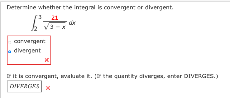 Determine whether the integral is convergent or divergent.
21
dx
3 — х
convergent
o divergent
If it is convergent, evaluate it. (If the quantity diverges, enter DIVERGES.)
DIVERGES
