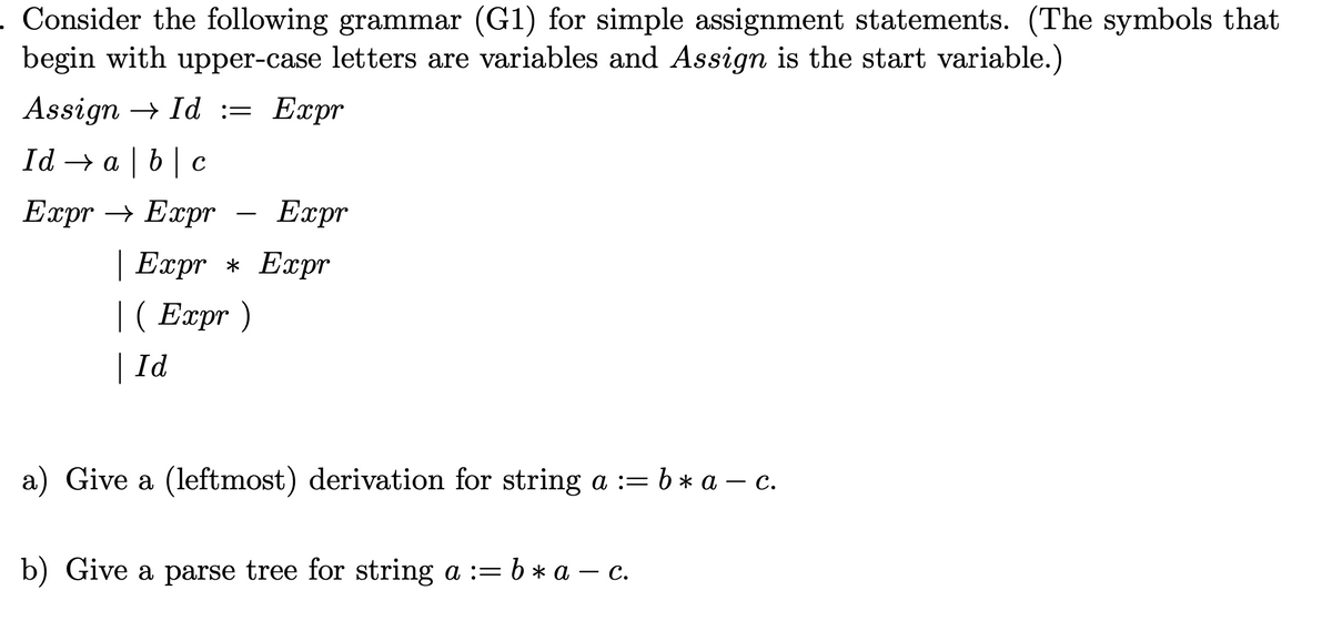 . Consider the following grammar (G1) for simple assignment statements. (The symbols that
begin with upper-case letters are variables and Assign is the start variable.)
Assign Id := Expr
Id → abc
Expr
| Expr * Expr
|(Expr)
| Id
Expr → Expr
a) Give a (leftmost) derivation for string a := b ⋆ a — c.
b) Give a parse tree for string a := b ⋆ a — c.