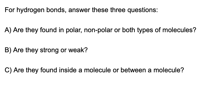 For hydrogen bonds, answer these three questions:
A) Are they found in polar, non-polar or both types of molecules?
B) Are they strong or weak?
C) Are they found inside a molecule or between a molecule?
