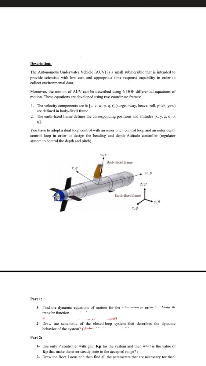 Description:
The Autonomous Underwater Vehicle (AUV) is a small submersible that is intended to
provide scientists with low cost and appropriate time response capability in order to
collect environmental data.
Moreover, the motion of AUV can be described using 6 DOF differential equations of
motion. These equations are developed using two coordinate frames:
1. The velocity components are 6: [u, v, w, p, q, r] (surge, sway, heave, roll, pitch, yaw)
are defined in body-fixed frame.
2. The earth-fixed frame defines the corresponding positions and attitudes [x, y, z, q, 0,
v).
You have to adopt a dual loop control with an inner pitch control loop and an outer depth
control loop in order to design the heading and depth Attitude controller (regulator
system to control the depth and pitch)
W, r
Body-fixed frame
и, р
Earth-fixed frame
Part 1:
1- Find the dynamic equations of motion for the sukmarine in order latain ite
transfer function.
ces)
2- Draw une schematic of the closed-loop system that describes the dynamic
behavior of the system? (lein- **
Part 2:
1- Use only P controller with gain Kp for the system and then what is the value of
Kp that make the crror steady state in the accepted range?
2- Draw the Root Locus and then find all the parameters that are necessary tor that?
