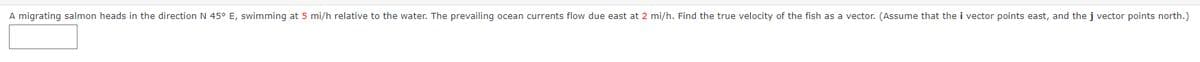 A migrating salmon heads in the direction N 45° E, swimming at 5 mi/h relative to the water. The prevailing ocean currents flow due east at 2 mi/h. Find the true velocity of the fish as a vector. (Assume that the i vector points east, and the j vector points north.)