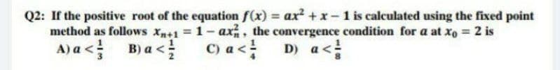 Q2: If the positive root of the equation f(x) = ax + x-1 is calculated using the fixed point
method as follows xn+1 1-ax, the convergence condition for a at xo 2 is
D) a<
A) a <!
B) a <
C) a <
