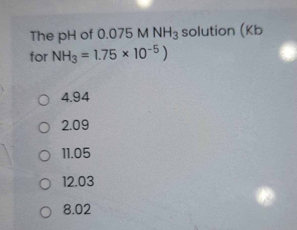 The pH of 0.075 M NH3 solution (Kb
for NH3 = 1.75 x 10-5)
%3D
O 4.94
O 2.09
O 11.05
O 12.03
O 8.02
