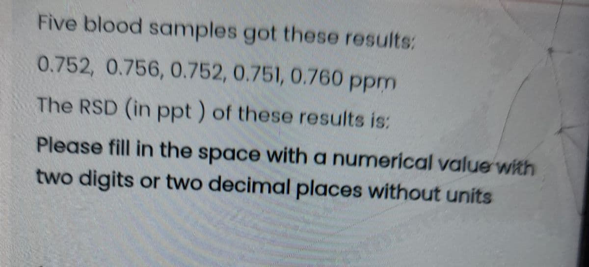 Five blood samples got these results:
0.752, 0.756, 0.752, 0.751, 0.760 ppm
The RSD (in ppt ) of these results is:
Please fill in the space with a numerical value with
two digits or two decimal places without units
