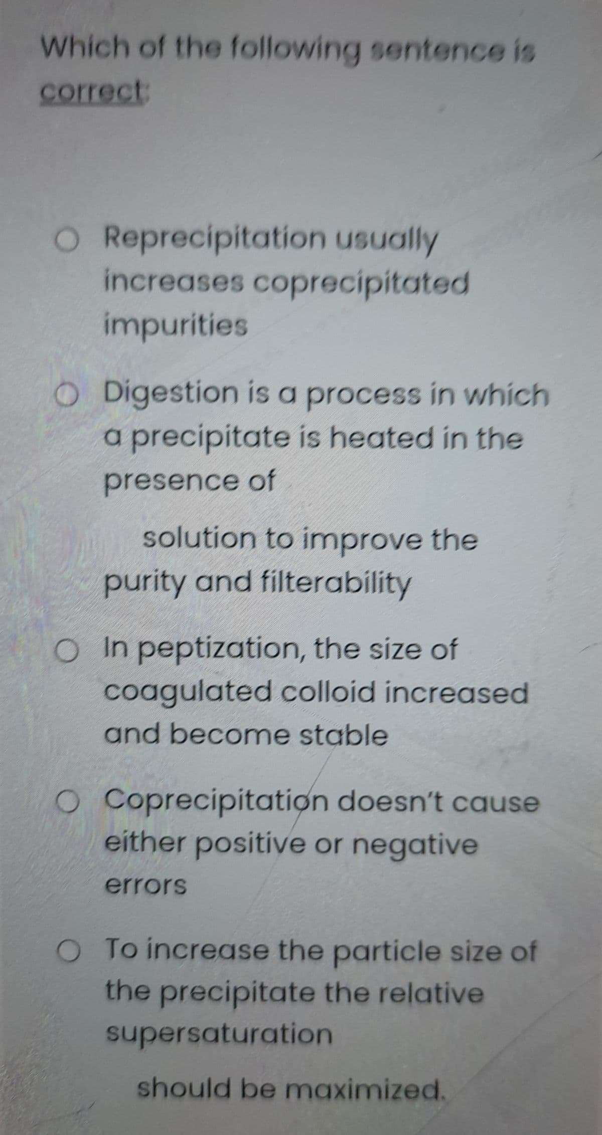 Which of the following sentence is
correct:
O Reprecipitation usually
increases coprecipitated
impurities
O Digestion is a process in which
a precipitate is heated in the
presence of
solution to improve the
purity and filterability
OIn peptization, the size of
coagulated colloid increased
and become stable
O Coprecipitation doesn't cause
either positive or negative
errors
O To increase the particle size of
the precipitate the relative
supersaturation
should be maximized.
