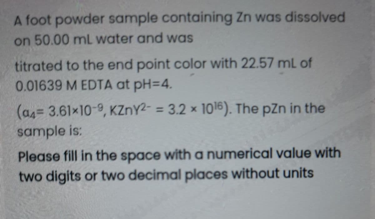 A foot powder sample containing Zn was dissolved
on 50.00 mL water and was
titrated to the end point color with 22.57 mL of
0.01639 M EDTA at pH=4.
(as= 3.61x10-9, KZNY2- = 3.2 × 1016). The pZn in the
%3D
sample is:
Please fill in the space with a numerical value with
two digits or two decimal places without units
