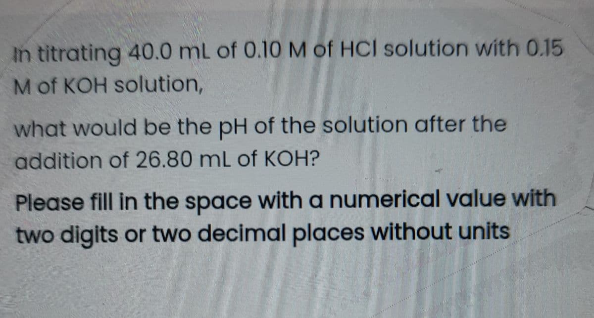 In titrating 40.0 mL of 0.10 M of HCI solution with 0.15
M of KOH solution,
what would be the pH of the solution after the
addition of 26.80 mL of KOH?
Please fill in the space with a numerical value with
two digits or two decimal places without units
