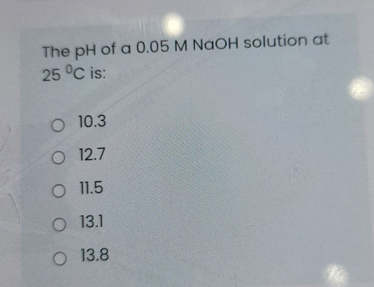 The pH of a 0.05 M NAOH solution at
25 °C is:
O 10.3
O 12.7
O11.5
O 13.1
o 13.8
