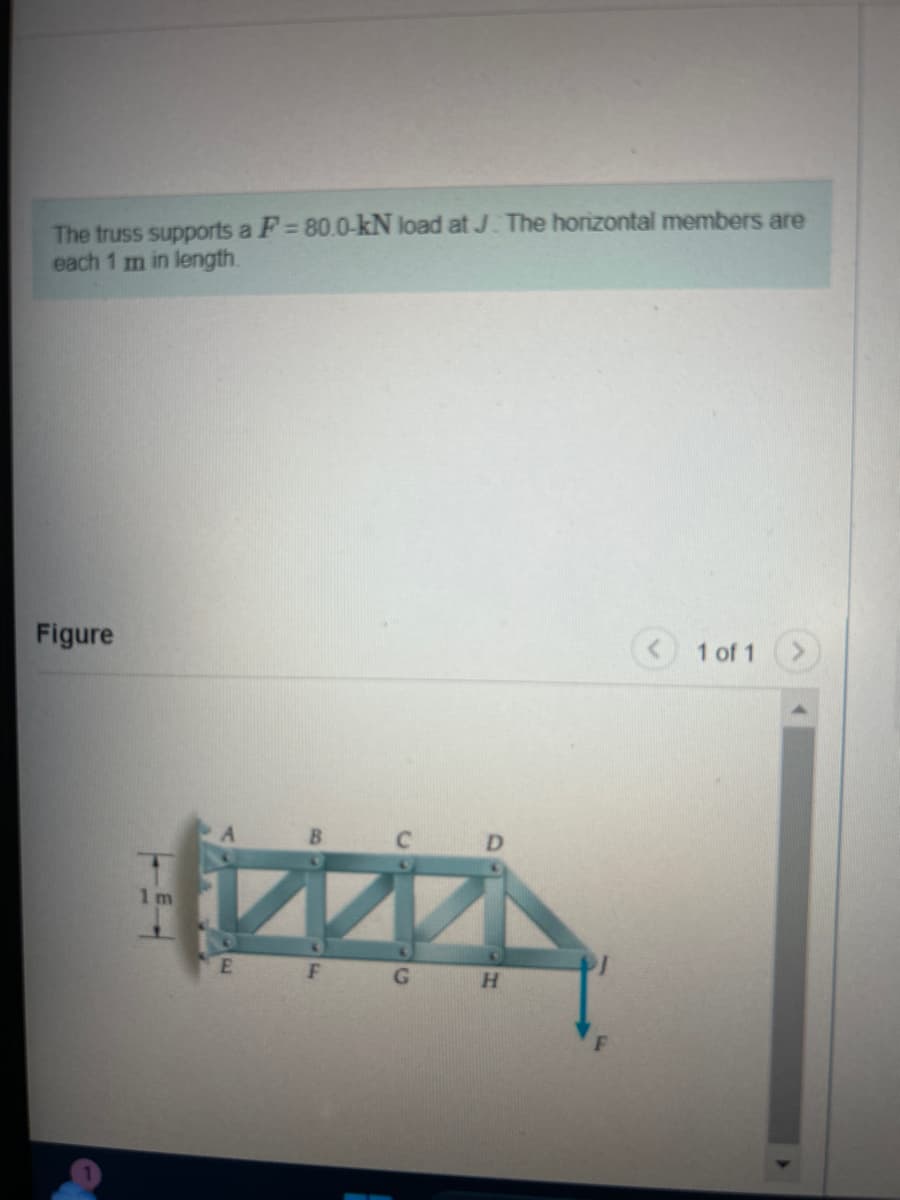 The truss supports a F=80.0-kN load at J. The horizontal members are
each 1 m in length.
Figure
1m
ZZ
E
F G H
F
1 of 1