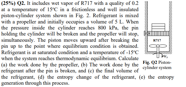 (25%) Q2. It includes wet vapor of R717 with a quality of 0.2
at a temperature of 15°C in a frictionless and well insulated
piston-cylinder system shown in Fig. 2. Refrigerant is mixed
with a propeller and initially occupies a volume of 5 L. When
the pressure inside the cylinder reaches 800 kPa, the pin
holding the cylinder will be broken and the propeller will stop,
simultaneously. The piston moves upward after breaking the
pin up to the point where equilibrium condition is obtained.
Refrigerant is at saturated condition and a temperature of -15°C
when the system reaches thermodynamic equilibrium. Calculate
(a) the work done by the propeller, (b) The work done by the Fig. Q2 Piston-
refrigerant after the pin is broken, and (c) the final volume of
the refrigerant, (d) the entropy change of the refrigerant, (e) the entropy
generation through this process.
R717
cylinder system
