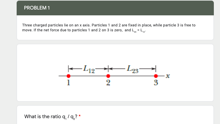 PROBLEM 1
Three charged particles lie on an x axis. Particles 1 and 2 are fixed in place, while particle 3 is free to
move. If the net force due to particles 1 and 2 on 3 is zero, and L, = Lp:
2
3
What is the ratio q, / q,? *
