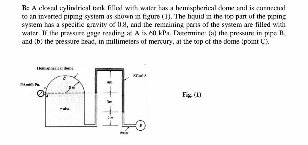 B: A closed cylindrical tank filled with water has a hemispherical dome and is connected
to an inverted piping system as shown in figure (1). The liquid in the top part of the piping
system has a specific gravity of 0.8, and the remaining parts of the system are filled with
water. If the pressure gage reading at A is 60 kPa. Determine: (a) the pressure in pipe B,
and (b) the pressure head, in millimeters of mercury, at the top of the dome (point C).
Hemispherical dome.
SG=0.8
4m
PA=60kPa.
3 m
Fig. (1)
3m
water
2 m
Water
