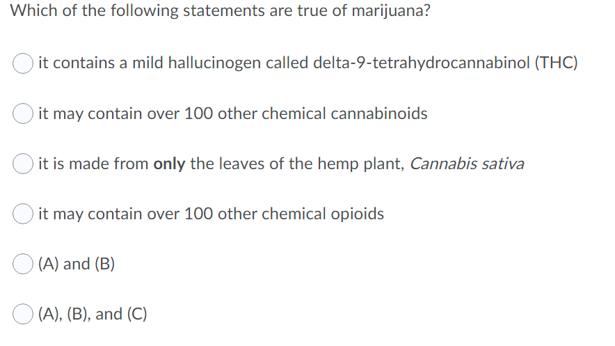Which of the following statements are true of marijuana?
it contains a mild hallucinogen called delta-9-tetrahydrocannabinol (THC)
it may contain over 100 other chemical cannabinoids
it is made from only the leaves of the hemp plant, Cannabis sativa
it may contain over 100 other chemical opioids
O (A) and (B)
O (A), (B), and (C)
