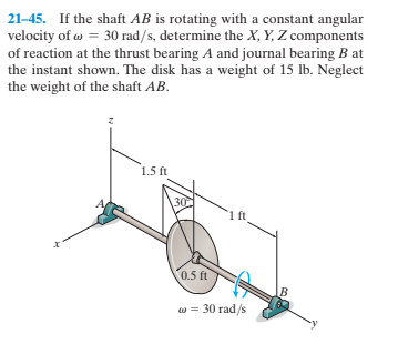 21-45. If the shaft AB is rotating with a constant angular
velocity of w = 30 rad/s, determine the X, Y, Z components
of reaction at the thrust bearing A and journal bearing B at
the instant shown. The disk has a weight of 15 lb. Neglect
the weight of the shaft AB.
1.5 ft
30
ft
0.5 ft
w = 30 rad/s
