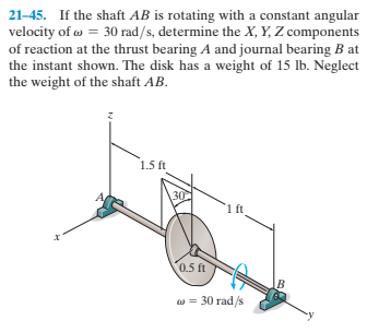 21-45. If the shaft AB is rotating with a constant angular
velocity of w = 30 rad/s, determine the X, Y, Z components
of reaction at the thrust bearing A and journal bearing B at
the instant shown. The disk has a weight of 15 lb. Neglect
the weight of the shaft AB.
1.5 ft
30
1 ft
0.5 ft
в
w = 30 rad/s
