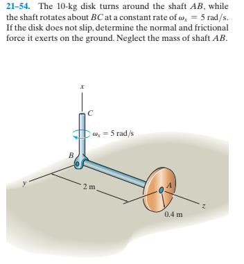 21-54. The 10-kg disk turns around the shaft AB, while
the shaft rotates about BC at a constant rate of w, = 5 rad/s.
If the disk does not slip, determine the normal and frictional
force it exerts on the ground. Neglect the mass of shaft AB.
w, = 5 rad/s
0.4 m
