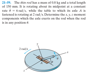 21-59. The thin rod has a mass of 0.8 kg and a total length
of 150 mm. It is rotating about its midpoint at a constant
rate é = 6 rad/s, while the table to which its axle A is
fastened is rotating at 2 rad/s. Determine the x, y, z moment
components which the axle exerts on the rod when the rod
is in any position 0.
2 rad/s
