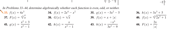 In Problems 33–44, determine algebraically whether each function is even, odd, or neither.
34. f(x) = 2x* –x?
38. G(x) = Vĩ
33. f(x) = 4x
37. F(x) = V
35. g(x) = -3x² – 5
39. f(x) = x + |x|
36. h (х) — Зx3 + 5
40. f(x) = V2r²+ 1
x² + 3
-x
42. h(x) =- 1
2x
44. F(x)
41. g(x)
43. h(x)
x2 - 1
3x2 - 9
