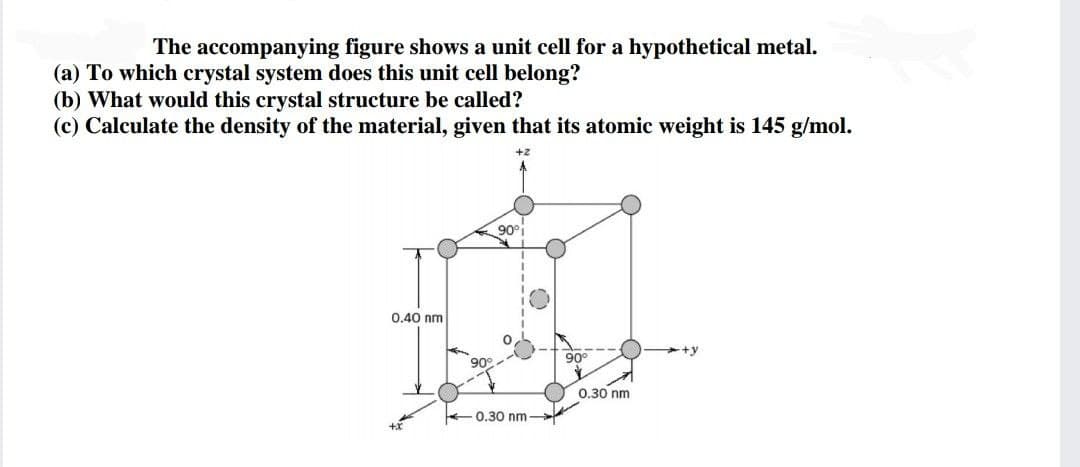 The accompanying figure shows a unit cell for a hypothetical metal.
(a) To which crystal system does this unit cell belong?
(b) What would this crystal structure be called?
(c) Calculate the density of the material, given that its atomic weight is 145 g/mol.
+2
90°i
0.40 nm
+y
90°
90°
0.30 nm
- 0.30 nm
