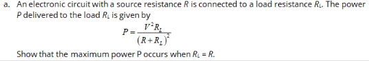 a. An electronic circuit with a source resistance R is connected to a load resistance R. The power
P delivered to the load R, is given by
v°R,
P =
(R+R,)*
Show that the maximum power P occurs when R. = R.
