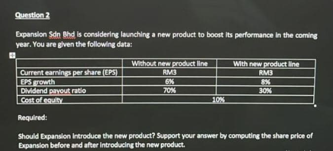 Question 2
Expansion Sdn Bhd is considering launching a new product to boost its performance in the coming
year. You are given the following data:
Without new product line
With new product line
Current earnings per share (EPS)
EPS growth
Dividend payout ratio
Cost of equity
RM3
RM3
6%
70%
8%
30%
10%
Required:
Should Expansion Introduce the new product? Support your answer by computing the share price of
Expansion before and after introducing the new product.
