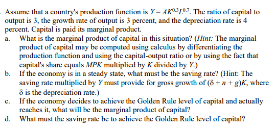 Assume that a country's production function is Y= AKº³Lº7. The ratio of capital to
output is 3, the growth rate of output is 3 percent, and the depreciation rate is 4
percent. Capital is paid its marginal product.
a. What is the marginal product of capital in this situation? (Hint: The marginal
product of capital may be computed using calculus by differentiating the
production function and using the capital-output ratio or by using the fact that
capital's share equals MPK multiplied by K divided by Y.)
b. If the economy is in a steady state, what must be the saving rate? (Hint: The
saving rate multiplied by Y must provide for gross growth of (8 + n + g)K, where
8 is the depreciation rate.)
c. If the economy decides to achieve the Golden Rule level of capital and actually
reaches it, what will be the marginal product of capital?
d. What must the saving rate be to achieve the Golden Rule level of capital?
