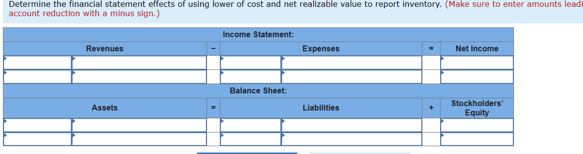 Determine the financial statement effects of using lower of cost and net realizable value to report inventory. (Make sure to enter amounts leadi
account reduction with a minus sign.)
Revenues
Income Statement:
Expenses
Net Income
Balance Sheet:
Stockholders'
Assets
Liabilities
Equity