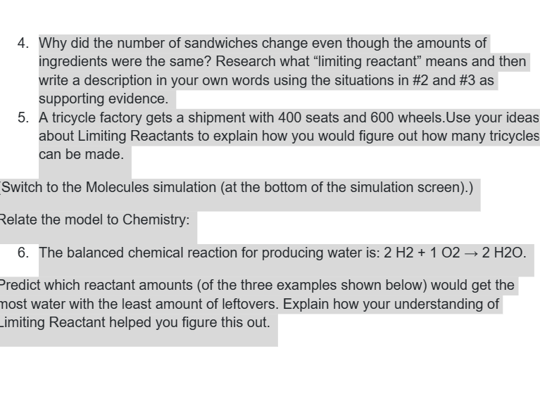 4. Why did the number of sandwiches change even though the amounts of
ingredients were the same? Research what “limiting reactant” means and then
write a description in your own words using the situations in #2 and #3 as
supporting evidence.
5. A tricycle factory gets a shipment with 400 seats and 600 wheels. Use your ideas
about Limiting Reactants to explain how you would figure out how many tricycles
can be made.
Switch to the Molecules simulation (at the bottom of the simulation screen).)
Relate the model to Chemistry:
6. The balanced chemical reaction for producing water is: 2 H2 + 1 02 → 2 H2O.
Predict which reactant amounts (of the three examples shown below) would get the
most water with the least amount of leftovers. Explain how your understanding of
Limiting Reactant helped you figure this out.