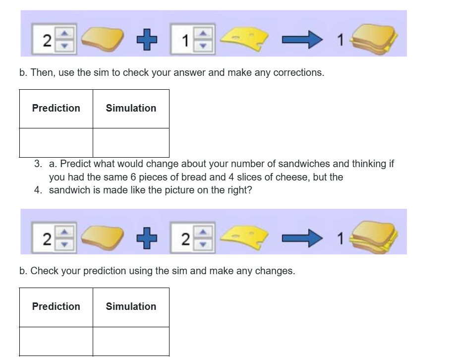 2+
+
1
->
b. Then, use the sim to check your answer and make any corrections.
Prediction
Simulation
3. a. Predict what would change about your number of sandwiches and thinking if
you had the same 6 pieces of bread and 4 slices of cheese, but the
4. sandwich is made like the picture on the right?
2
+
2
T
b. Check your prediction using the sim and make any changes.
Prediction
Simulation
1