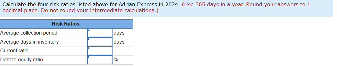Calculate the four risk ratios listed above for Adrian Express in 2024. (Use 365 days in a year. Round your answers to 1
decimal place. Do not round your intermediate calculations.)
Risk Ratios
Average collection period
Average days in inventory
Current ratio
Debt to equity ratio
days
days
%