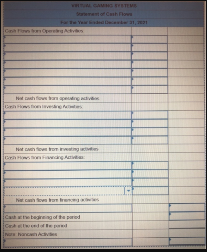VIRTUAL GAMING SYSTEMS
Statement of Cash Flows
For the Year Ended December 31, 2021
Cash Flows from Operating Activities:
Net cash flows from operating activities
Cash Flows from Investing Activities:
Net cash flows from investing activities
Cash Flows from Financing Activities:
Net cash flows from financing activities
Cash at the beginning of the period
Cash at the end of the period
Note: Noncash Activities