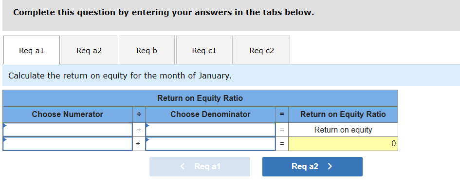 Complete this question by entering your answers in the tabs below.
Req a1
Req a2
Req b
Req c1
Req c2
Calculate the return on equity for the month of January.
Choose Numerator
--
Return on Equity Ratio
Choose Denominator
יי
+++
< Req a1
=
Return on Equity Ratio
=
II
Return on equity
Req a2 >
0