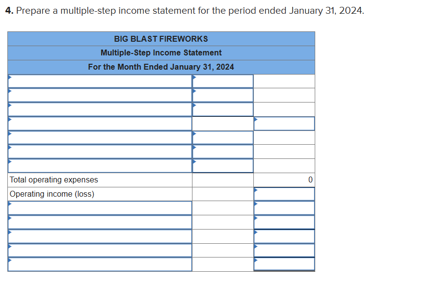 4. Prepare a multiple-step income statement for the period ended January 31, 2024.
BIG BLAST FIREWORKS
Multiple-Step Income Statement
For the Month Ended January 31, 2024
Total operating expenses
Operating income (loss)
0