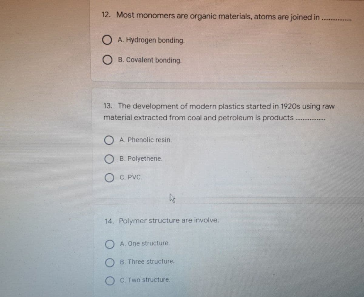 12. Most monomers are organic materials, atoms are joined in
OA. Hydrogen bonding.
B. Covalent bonding.
13. The development of modern plastics started in 1920s using raw
material extracted from coal and petroleum is products.
OA. Phenolic resin.
OB. Polyethene.
O C.PVC.
4
14. Polymer structure are involve.
A. One structure.
OB. Three structure.
OC. Two structure.